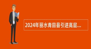 2024年丽水青田县引进高层次和急需紧缺人才公告