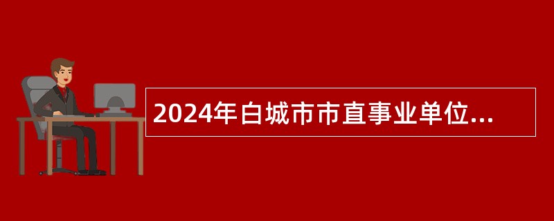 2024年白城市市直事业单位招聘高层次人才公告