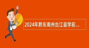 2024年黔东南州台江县学前教育阶段学校招聘劳务派遣专任教师公告