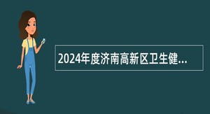 2024年度济南高新区卫生健康系统所属事业单位招聘工作人员简章
