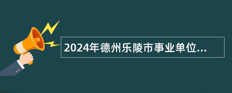 2024年德州乐陵市事业单位招聘考试公告（170人）