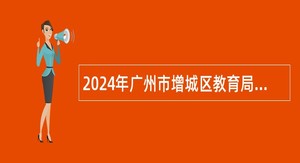 2024年广州市增城区教育局招聘广大附中增城实验中学事业编制教职员公告（第二批）