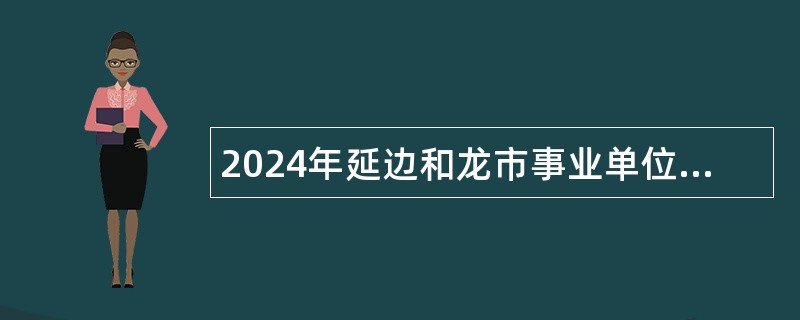 2024年延边和龙市事业单位招聘工作人员（含专项招聘高校毕业生）及急需紧缺人才公告