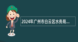 2024年广州市白云区水务局第一次招聘政府雇员公告