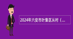 2024年六安市叶集区从村（社区）党组织书记和在村（社区）工作的大学毕业生招聘公告
