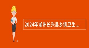 2024年湖州长兴县乡镇卫生院（社区卫生服务中心）招聘专业技术人员公告