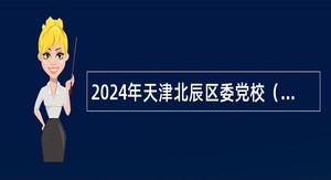 2024年天津北辰区委党校（区行政学院）招聘高层次人才公告