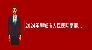 2024年聊城市人民医院高层次人才引进公告