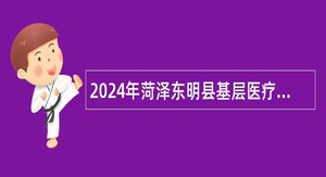 2024年菏泽东明县基层医疗卫生机构招聘专业技术人员简章