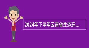 2024年下半年云南省生态环境工程评估中心招聘编外人员公告