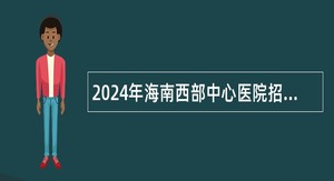 2024年海南西部中心医院招聘编外专业技术及管理人员公告（第一号）