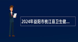 2024年益阳市桃江县卫生健康系统招聘卫生专业技术人员公告