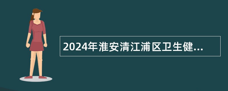 2024年淮安清江浦区卫生健康系统招聘专业技术人员公告