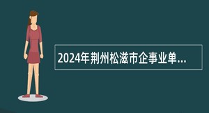 2024年荆州松滋市企事业单位人才引进（第二轮）公告