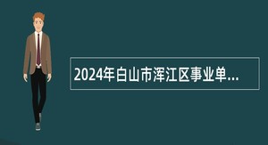 2024年白山市浑江区事业单位招聘工作人员（含专项招聘高校毕业生）公告（28人）