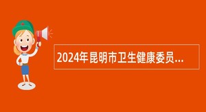 2024年昆明市卫生健康委员会直属事业单位招聘高层次人才公告