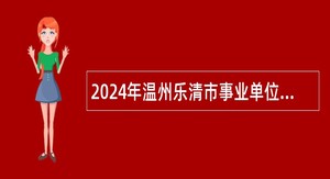 2024年温州乐清市事业单位（国有企业）招聘考试公告（133名）