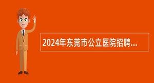 2024年东莞市公立医院招聘医学类博士公告（112人）