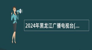 2024年黑龙江广播电视台(黑龙江省全媒体中心)招聘事业单位编制人员公告