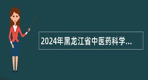 2024年黑龙江省中医药科学院招聘编制外聘用合同制工作人员公告（99人）