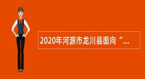 2020年河源市龙川县面向“三支一扶”服务期满人员专项招聘乡镇事业单位人员公告