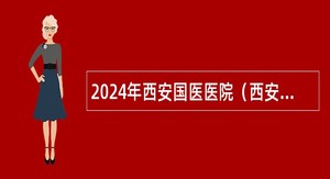 2024年西安国医医院（西安市人民医院西咸院区）招聘公告（60人）