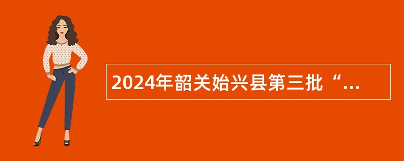 2024年韶关始兴县第三批“青年人才”暨“急需紧缺人才”招聘公告