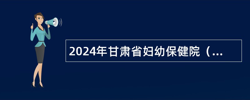 2024年甘肃省妇幼保健院（甘肃省中心医院）紧缺骨干人才招聘公告（