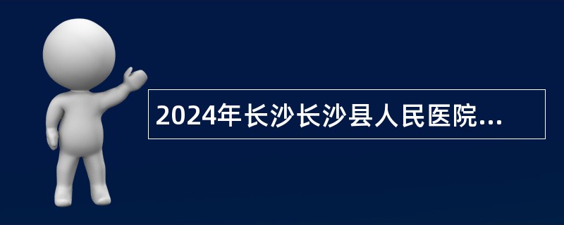 2024年长沙长沙县人民医院（湖南省人民医院星沙院区）招聘编外工作人员公告（40人））