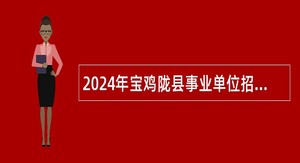 2024年宝鸡陇县事业单位招聘高层次人才公告（15人）