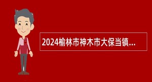 2024榆林市神木市大保当镇中心卫生院招聘公告（30人）