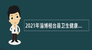 2021年淄博桓台县卫生健康系统事业单位招聘卫生专业技术人员公告