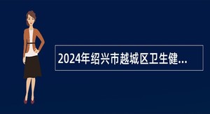 2024年绍兴市越城区卫生健康系统招聘编外工作人员公告