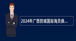 2024年广西防城国际海员俱乐部北海国际海员俱乐部招聘实名编制工作人员公告