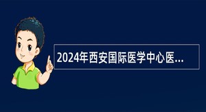 2024年西安国际医学中心医院招聘公告（89名）