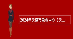 2024年天津市急救中心（天津市紧急医疗救援中心）招聘派遣制院前急救护士公告