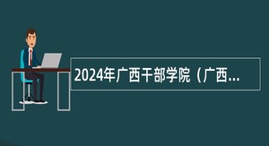 2024年广西干部学院（广西壮族自治区公务员培训中心）招聘编外人员公告