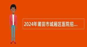 2024年莆田市城厢区医院招聘高层次及重点紧缺专业人才公告