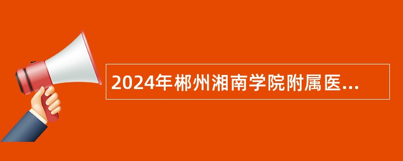 2024年郴州湘南学院附属医院高层次人才招聘公告