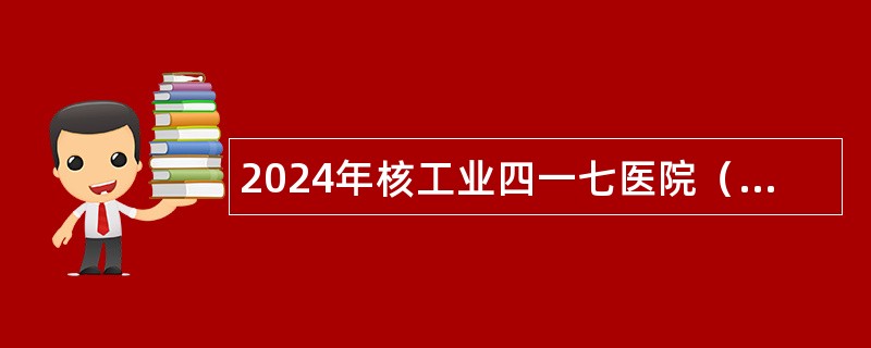 2024年核工业四一七医院（西安）招聘公告（26名）