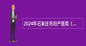 2024年石家庄市妇产医院（石家庄市第四医院） 招聘公告（73名）