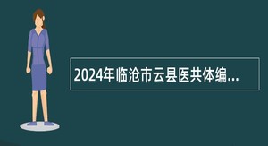 2024年临沧市云县医共体编外人员招聘公告（35名）