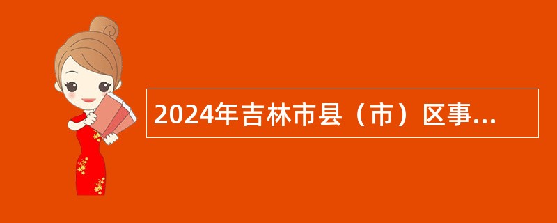 2024年吉林市县（市）区事业单位招聘入伍高校毕业生公告（185名）