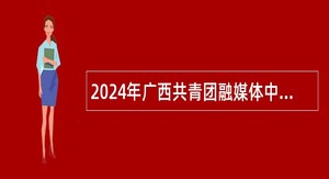 2024年广西共青团融媒体中心招聘急需紧缺高层次人才公告