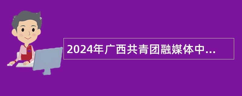 2024年广西共青团融媒体中心招聘急需紧缺高层次人才公告