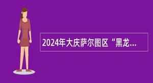 2024年大庆萨尔图区“黑龙江人才周”人才引进公告（22名）