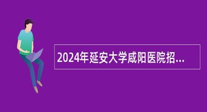 2024年延安大学咸阳医院招聘公告（37名）