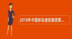 2018年中国移动通信集团黑龙江有限公司面向社会招聘公告