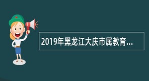 2019年黑龙江大庆市属教育卫生系统优秀专业人才和管理人才第六批引进公告