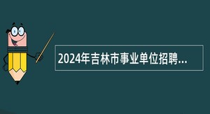 2024年吉林市事业单位招聘高技能人才公告